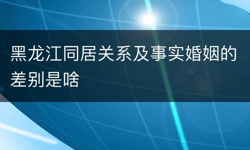 黑龙江同居关系及事实婚姻的差别是啥