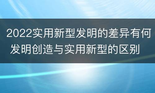 2022实用新型发明的差异有何 发明创造与实用新型的区别