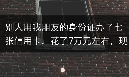 别人用我朋友的身份证办了七张信用卡，花了7万元左右，现在那人不还钱，请问该怎么办