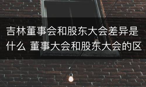 吉林董事会和股东大会差异是什么 董事大会和股东大会的区别