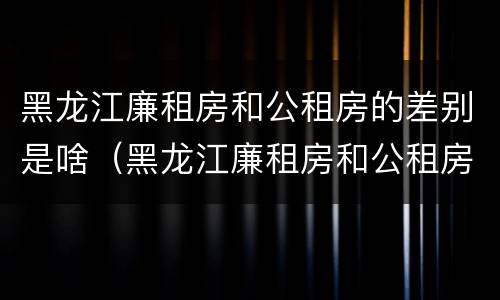 黑龙江廉租房和公租房的差别是啥（黑龙江廉租房和公租房的差别是啥呀）