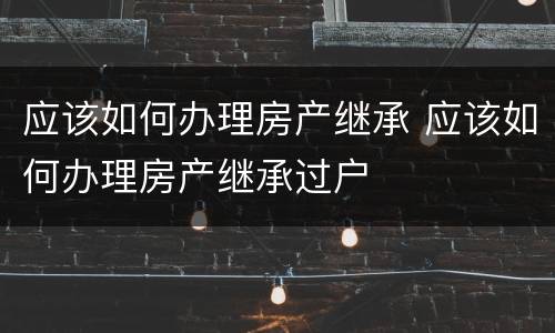 应该如何办理房产继承 应该如何办理房产继承过户