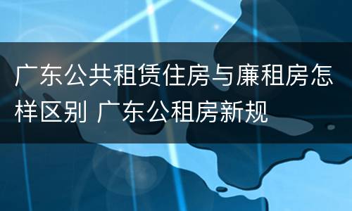 广东公共租赁住房与廉租房怎样区别 广东公租房新规