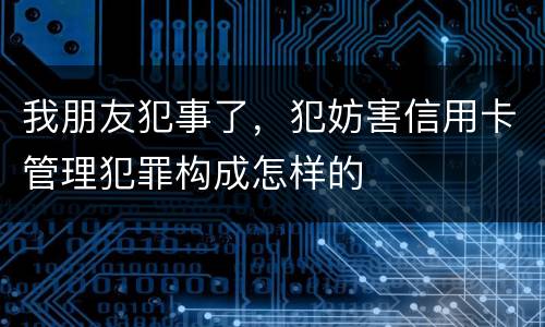 我朋友犯事了，犯妨害信用卡管理犯罪构成怎样的