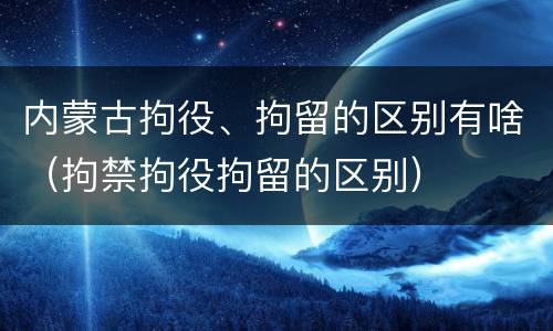 内蒙古拘役、拘留的区别有啥（拘禁拘役拘留的区别）