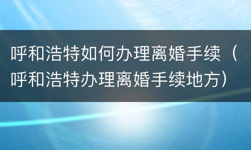 呼和浩特如何办理离婚手续（呼和浩特办理离婚手续地方）