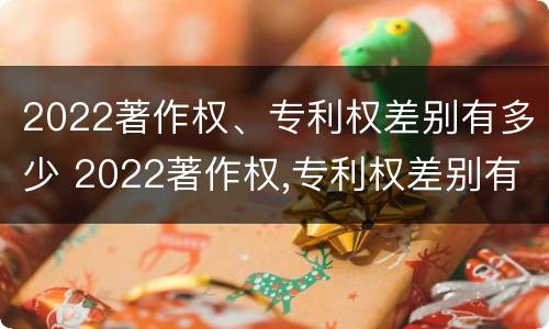 2022著作权、专利权差别有多少 2022著作权,专利权差别有多少年