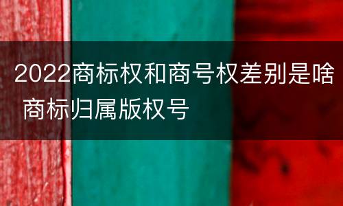 2022商标权和商号权差别是啥 商标归属版权号