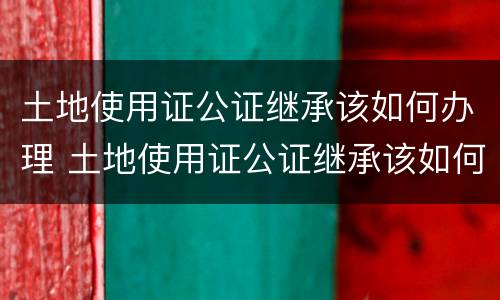 土地使用证公证继承该如何办理 土地使用证公证继承该如何办理手续