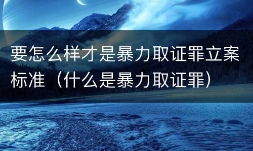 要怎么样才是暴力取证罪立案标准（什么是暴力取证罪）