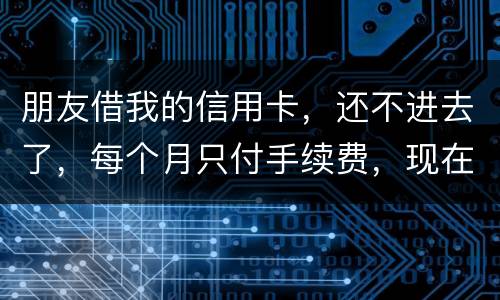 朋友借我的信用卡，还不进去了，每个月只付手续费，现在手续费也付不了了，我该怎么办