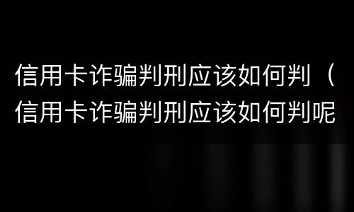 信用卡诈骗判刑应该如何判（信用卡诈骗判刑应该如何判呢）