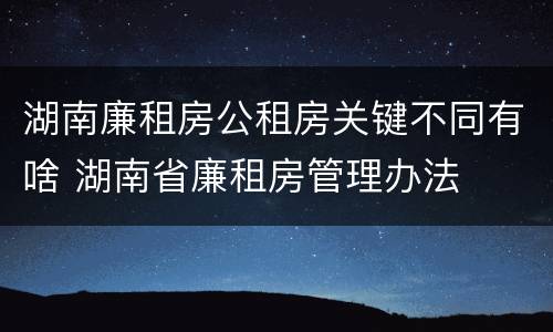 湖南廉租房公租房关键不同有啥 湖南省廉租房管理办法