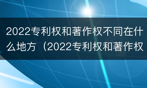 2022专利权和著作权不同在什么地方（2022专利权和著作权不同在什么地方呢）