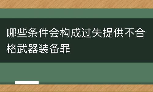 哪些条件会构成过失提供不合格武器装备罪