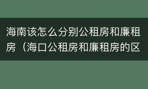 海南该怎么分别公租房和廉租房（海口公租房和廉租房的区别）