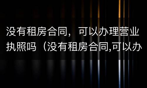 没有租房合同，可以办理营业执照吗（没有租房合同,可以办理营业执照吗怎么办）