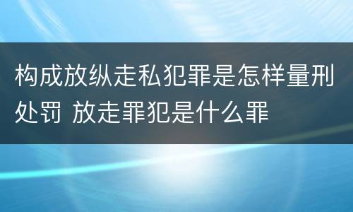 构成放纵走私犯罪是怎样量刑处罚 放走罪犯是什么罪