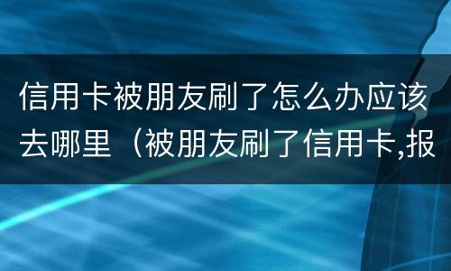 信用卡被朋友刷了怎么办应该去哪里（被朋友刷了信用卡,报警是什么罪啊）