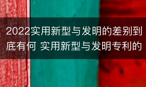 2022实用新型与发明的差别到底有何 实用新型与发明专利的区别有哪些