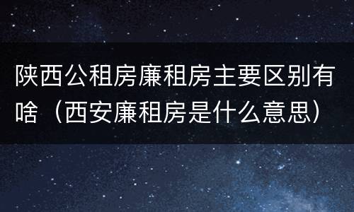 陕西公租房廉租房主要区别有啥（西安廉租房是什么意思）