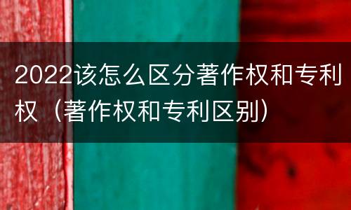 2022该怎么区分著作权和专利权（著作权和专利区别）