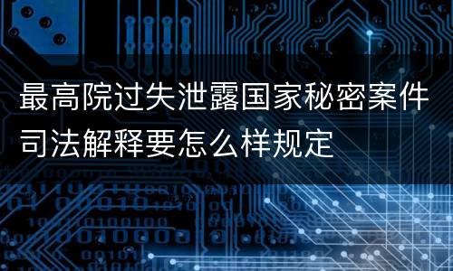 最高院过失泄露国家秘密案件司法解释要怎么样规定