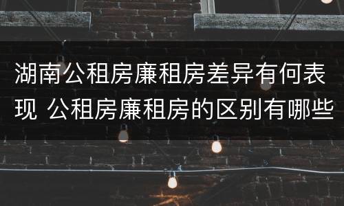 湖南公租房廉租房差异有何表现 公租房廉租房的区别有哪些