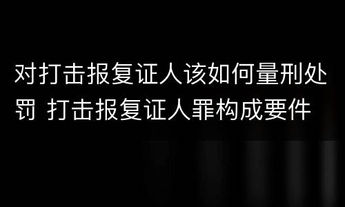 对打击报复证人该如何量刑处罚 打击报复证人罪构成要件