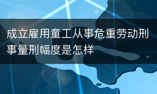 成立雇用童工从事危重劳动刑事量刑幅度是怎样