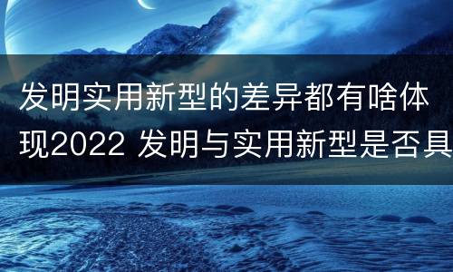 发明实用新型的差异都有啥体现2022 发明与实用新型是否具有实用性