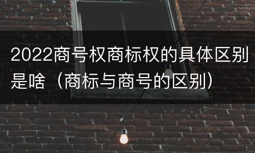 2022商号权商标权的具体区别是啥（商标与商号的区别）