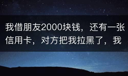 我借朋友2000块钱，还有一张信用卡，对方把我拉黑了，我怎么办