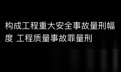 构成工程重大安全事故量刑幅度 工程质量事故罪量刑