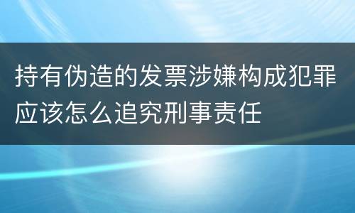 持有伪造的发票涉嫌构成犯罪应该怎么追究刑事责任