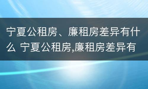 宁夏公租房、廉租房差异有什么 宁夏公租房,廉租房差异有什么不同