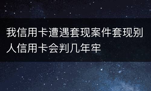 我信用卡遭遇套现案件套现别人信用卡会判几年牢