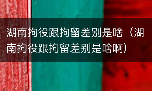 湖南拘役跟拘留差别是啥（湖南拘役跟拘留差别是啥啊）