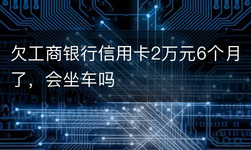 欠工商银行信用卡2万元6个月了，会坐车吗