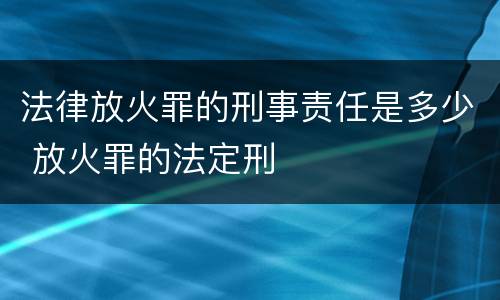 法律放火罪的刑事责任是多少 放火罪的法定刑