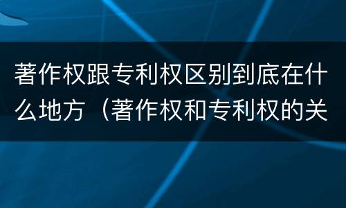 著作权跟专利权区别到底在什么地方（著作权和专利权的关系如何）