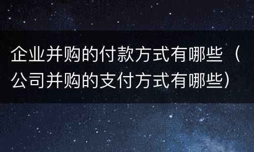 企业并购的付款方式有哪些（公司并购的支付方式有哪些）