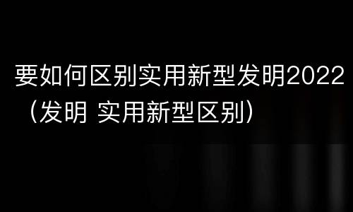 要如何区别实用新型发明2022（发明 实用新型区别）