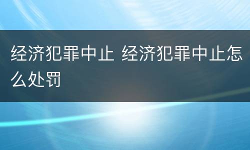 经济犯罪中止 经济犯罪中止怎么处罚