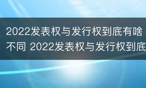 2022发表权与发行权到底有啥不同 2022发表权与发行权到底有啥不同呢