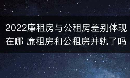 2022廉租房与公租房差别体现在哪 廉租房和公租房并轨了吗