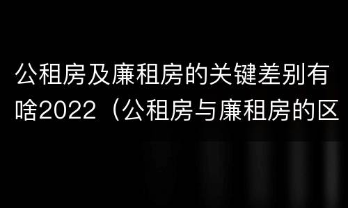 公租房及廉租房的关键差别有啥2022（公租房与廉租房的区别都在此,别再搞错了!）