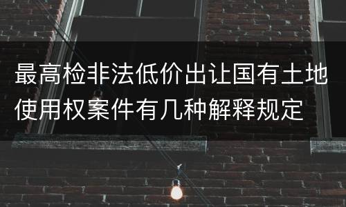 最高检非法低价出让国有土地使用权案件有几种解释规定