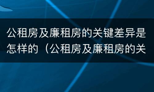 公租房及廉租房的关键差异是怎样的（公租房及廉租房的关键差异是怎样的现象）