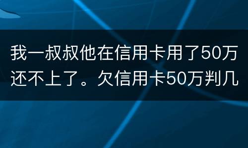 我一叔叔他在信用卡用了50万还不上了。欠信用卡50万判几年